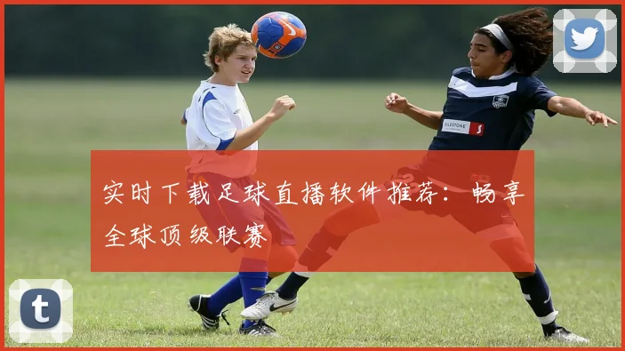 实时下载足球直播软件推荐：畅享全球顶级联赛