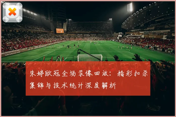 朱婷欧冠全场录像回放：精彩扣杀集锦与技术统计深度解析