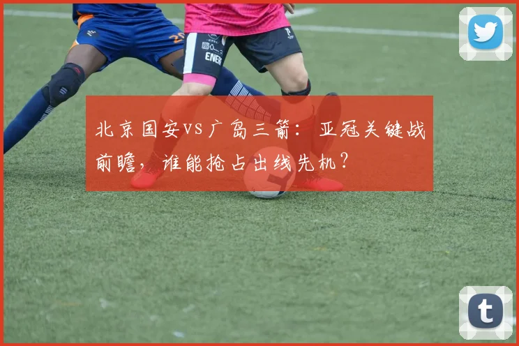 北京国安vs广岛三箭：亚冠关键战前瞻，谁能抢占出线先机？