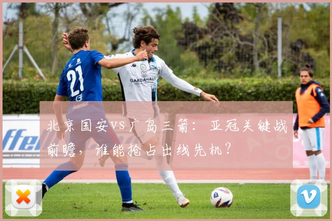 北京国安vs广岛三箭:亚冠关键战前瞻,谁能抢占出线先机?