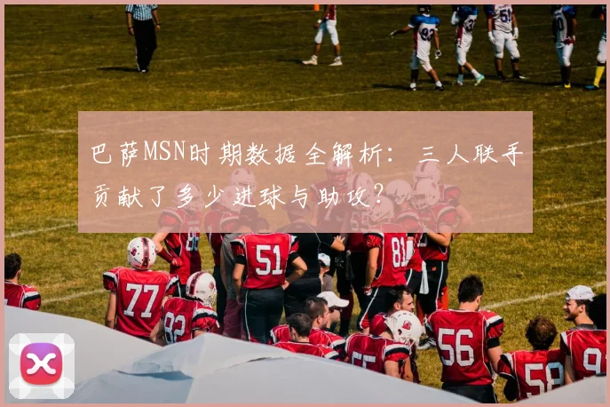 巴萨MSN时期数据全解析：三人联手贡献了多少进球与助攻？